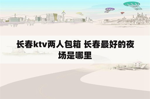 长春ktv两人包箱 长春最好的夜场是哪里