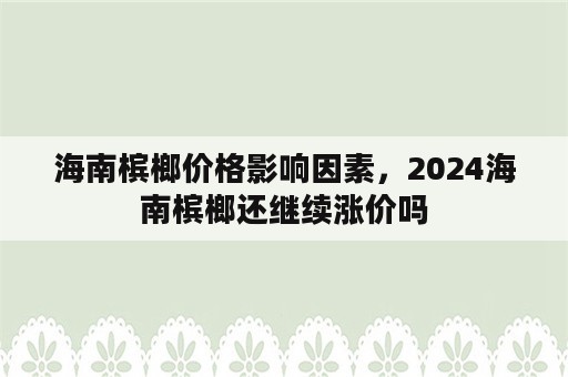 海南槟榔价格影响因素，2024海南槟榔还继续涨价吗