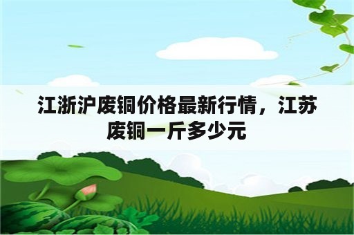 江浙沪废铜价格最新行情，江苏废铜一斤多少元