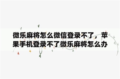 微乐麻将怎么微信登录不了，苹果手机登录不了微乐麻将怎么办