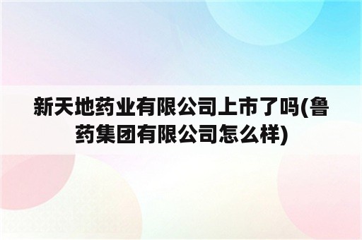 新天地药业有限公司上市了吗(鲁药集团有限公司怎么样)