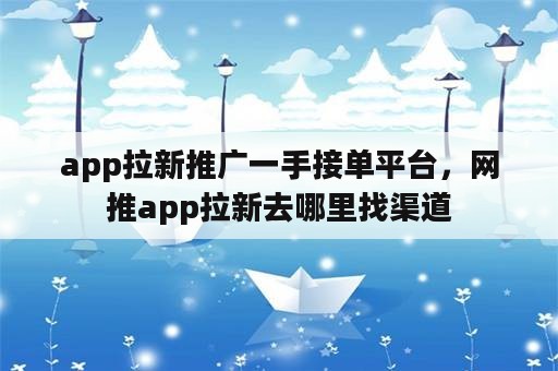 app拉新推广一手接单平台，网推app拉新去哪里找渠道