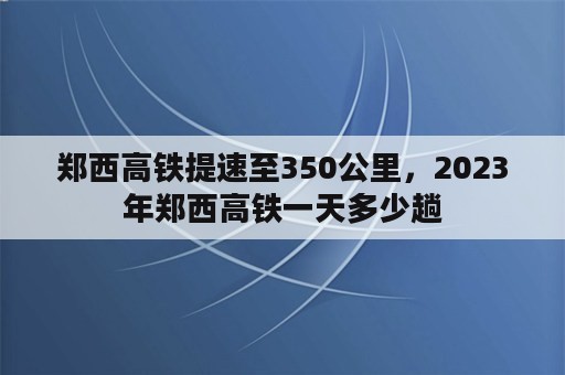 郑西高铁提速至350公里，2023年郑西高铁一天多少趟