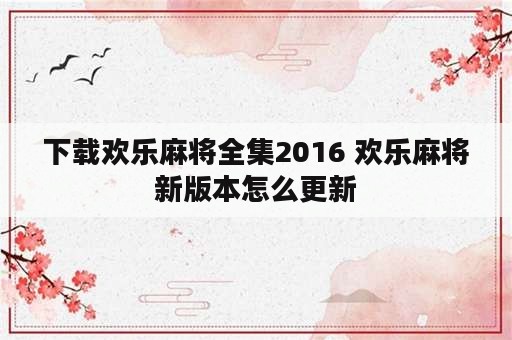 下载欢乐麻将全集2016 欢乐麻将新版本怎么更新