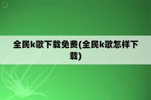 全民k歌下载免费(全民k歌怎样下载)