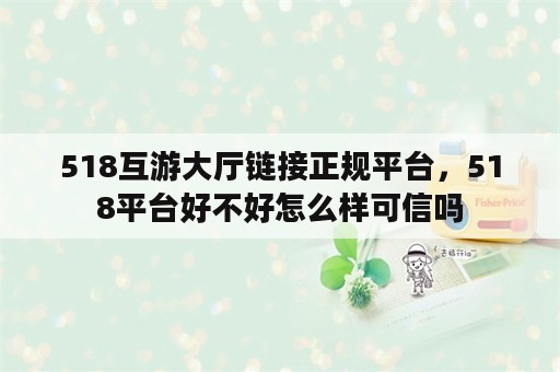 518互游大厅链接正规平台，518平台好不好怎么样可信吗