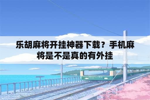 乐胡麻将开挂神器下载？手机麻将是不是真的有外挂