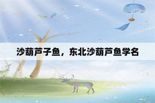 沙葫芦子鱼，东北沙葫芦鱼学名