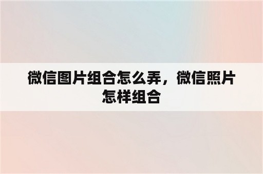 微信图片组合怎么弄，微信照片怎样组合