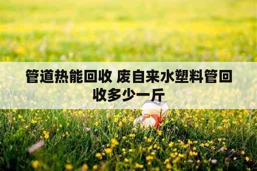 管道热能回收 废自来水塑料管回收多少一斤