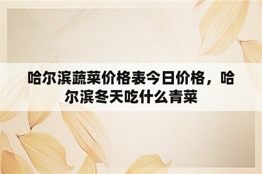 哈尔滨蔬菜价格表今日价格，哈尔滨冬天吃什么青菜