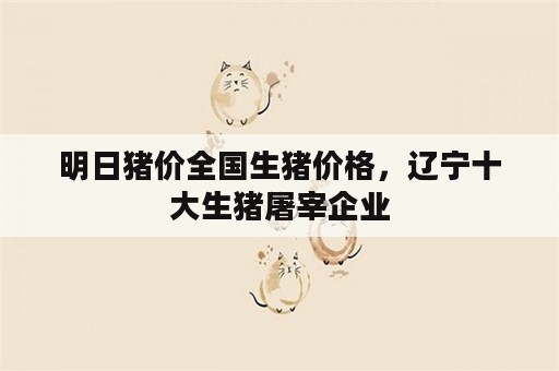 明日猪价全国生猪价格，辽宁十大生猪屠宰企业