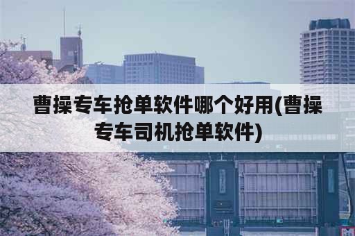 曹操专车抢单软件哪个好用(曹操专车司机抢单软件)