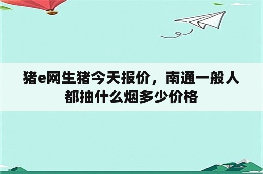 猪e网生猪今天报价，南通一般人都抽什么烟多少价格