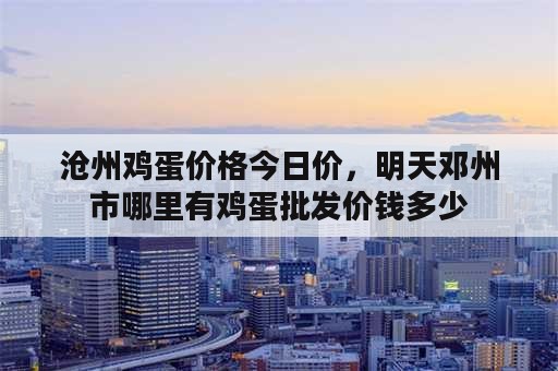 沧州鸡蛋价格今日价，明天邓州市哪里有鸡蛋批发价钱多少