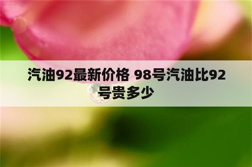 汽油92最新价格 98号汽油比92号贵多少