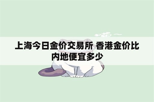 上海今日金价交易所 香港金价比内地便宜多少