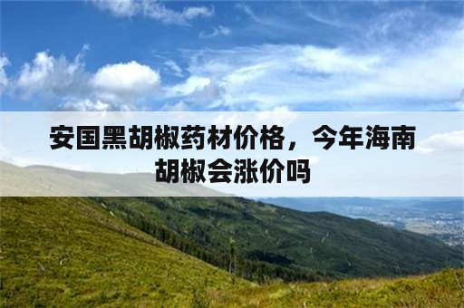 安国黑胡椒药材价格，今年海南胡椒会涨价吗