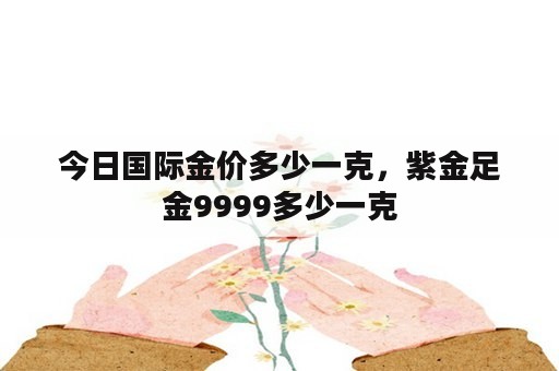 今日国际金价多少一克，紫金足金9999多少一克