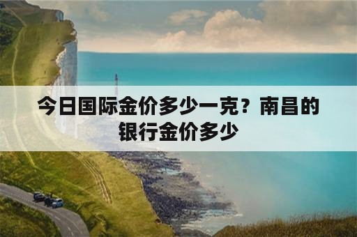 今日国际金价多少一克？南昌的银行金价多少