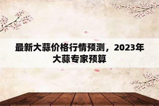 最新大蒜价格行情预测，2023年大蒜专家预算