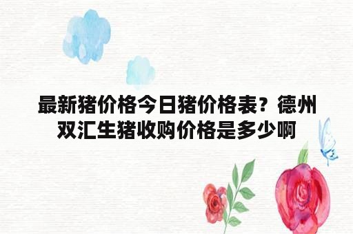 最新猪价格今日猪价格表？德州双汇生猪收购价格是多少啊