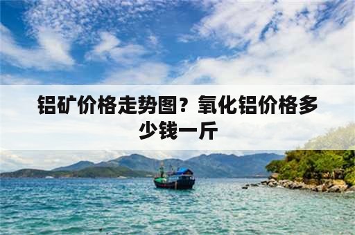 铝矿价格走势图？氧化铝价格多少钱一斤