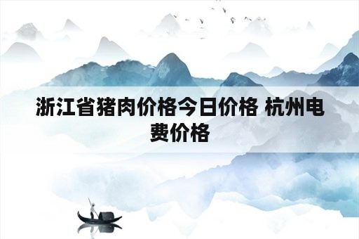 浙江省猪肉价格今日价格 杭州电费价格