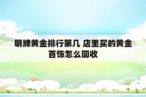 明牌黄金排行第几 店里买的黄金首饰怎么回收