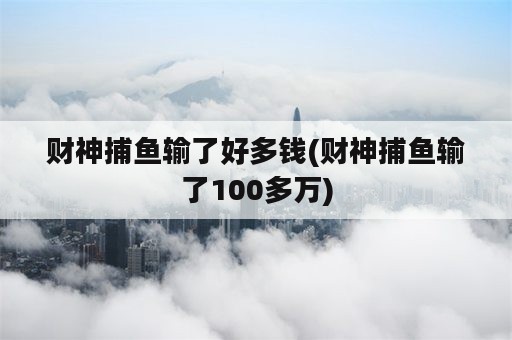 财神捕鱼输了好多钱(财神捕鱼输了100多万)