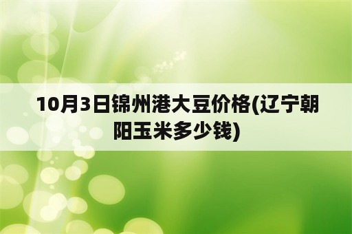 10月3日锦州港大豆价格(辽宁朝阳玉米多少钱)