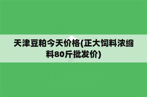 天津豆粕今天价格(正大饲料浓缩料80斤批发价)