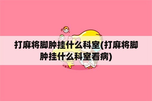 打麻将脚肿挂什么科室(打麻将脚肿挂什么科室看病)