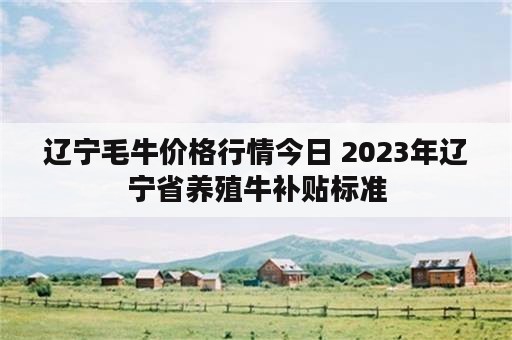 辽宁毛牛价格行情今日 2023年辽宁省养殖牛补贴标准