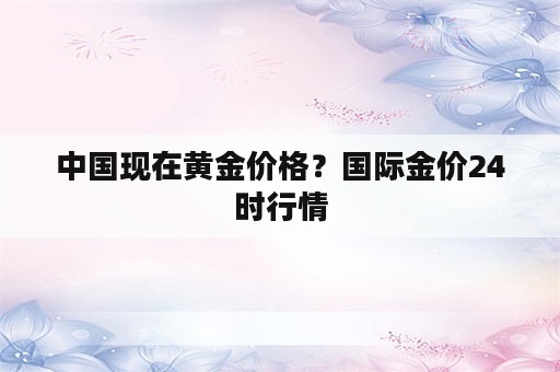 中国现在黄金价格？国际金价24时行情