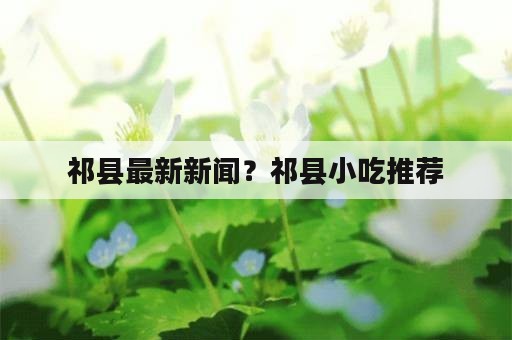 祁县最新新闻？祁县小吃推荐