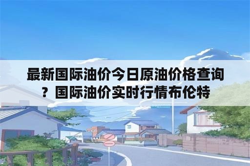 最新国际油价今日原油价格查询？国际油价实时行情布伦特