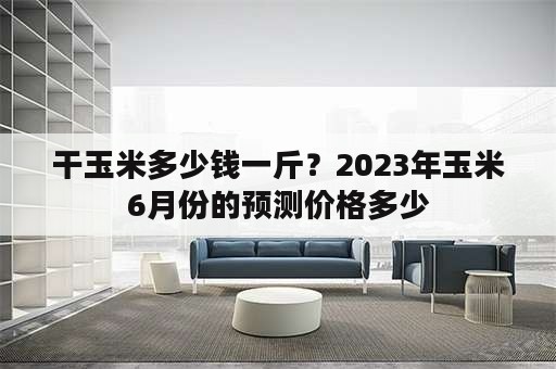 干玉米多少钱一斤？2023年玉米6月份的预测价格多少