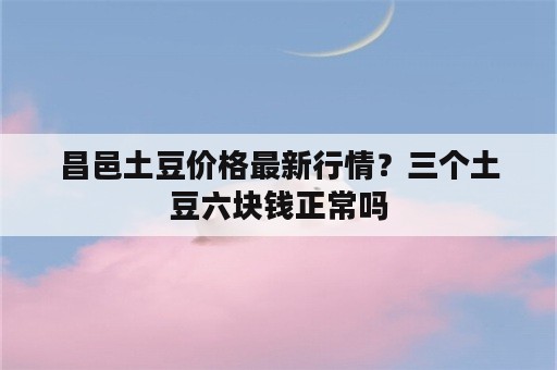 昌邑土豆价格最新行情？三个土豆六块钱正常吗