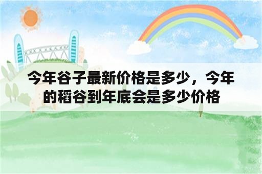 今年谷子最新价格是多少，今年的稻谷到年底会是多少价格