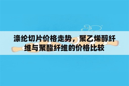 涤纶切片价格走势，聚乙烯醇纤维与聚酯纤维的价格比较