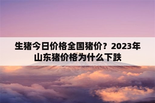 生猪今日价格全国猪价？2023年山东猪价格为什么下跌