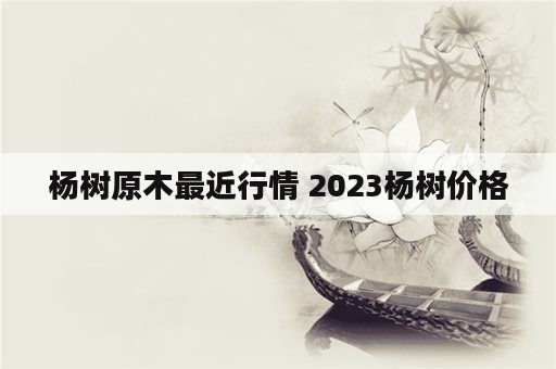 杨树原木最近行情 2023杨树价格