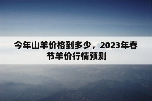 今年山羊价格到多少，2023年春节羊价行情预测