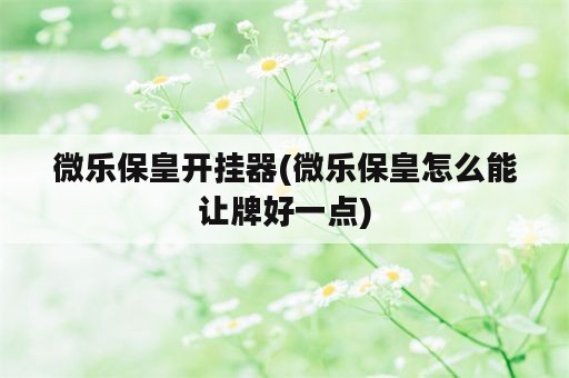 微乐保皇开挂器(微乐保皇怎么能让牌好一点)