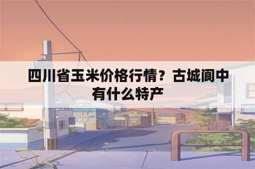 四川省玉米价格行情？古城阆中有什么特产