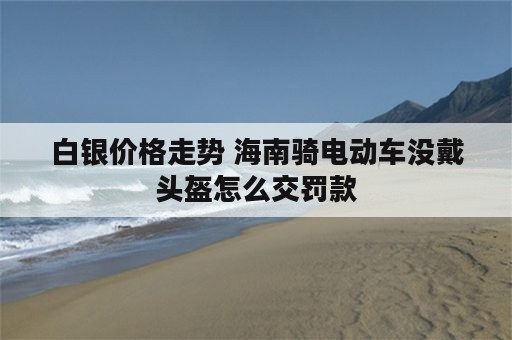 白银价格走势 海南骑电动车没戴头盔怎么交罚款