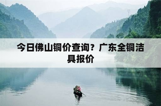 今日佛山铜价查询？广东全铜洁具报价