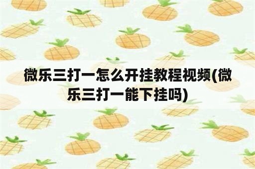 微乐三打一怎么开挂教程视频(微乐三打一能下挂吗)