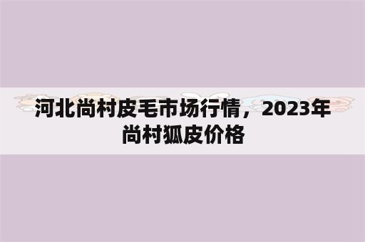河北尚村皮毛市场行情，2023年尚村狐皮价格
